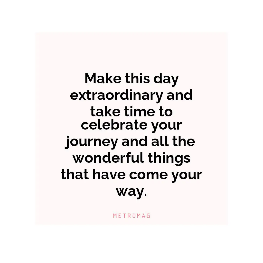 Make this day extraordinary and take time to celebrate your journey and all the wonderful things that have come your way.