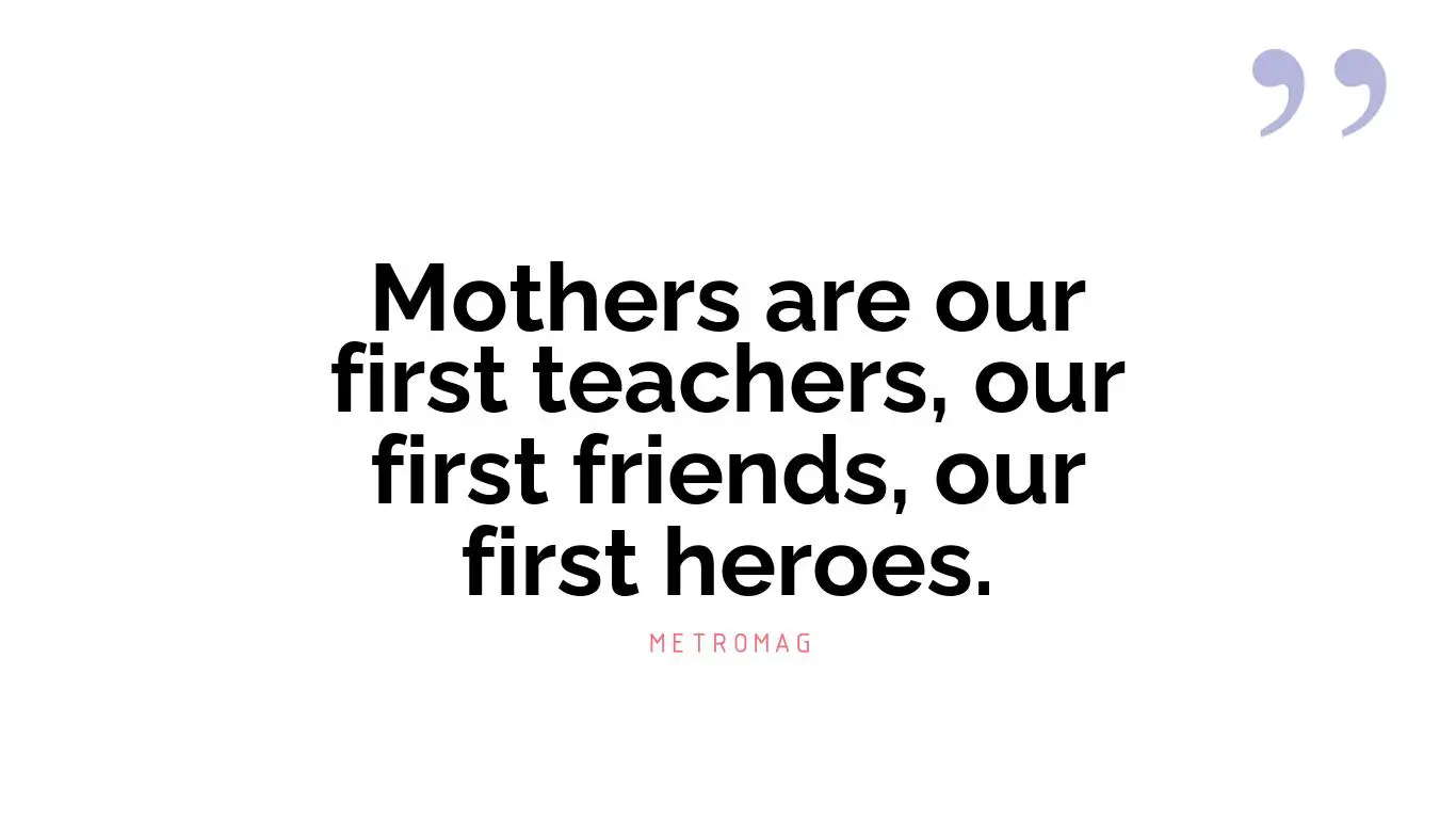 Mothers are our first teachers, our first friends, our first heroes.