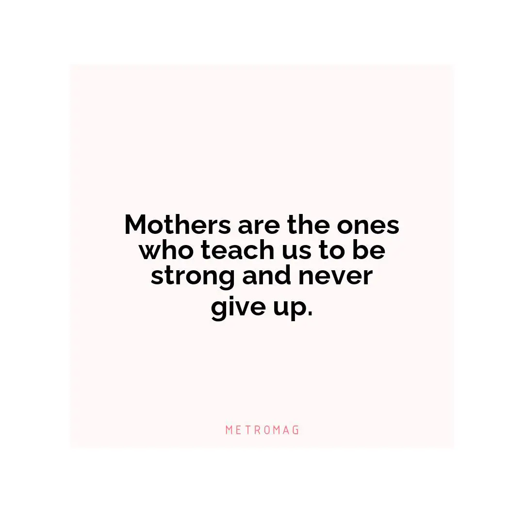 Mothers are the ones who teach us to be strong and never give up.