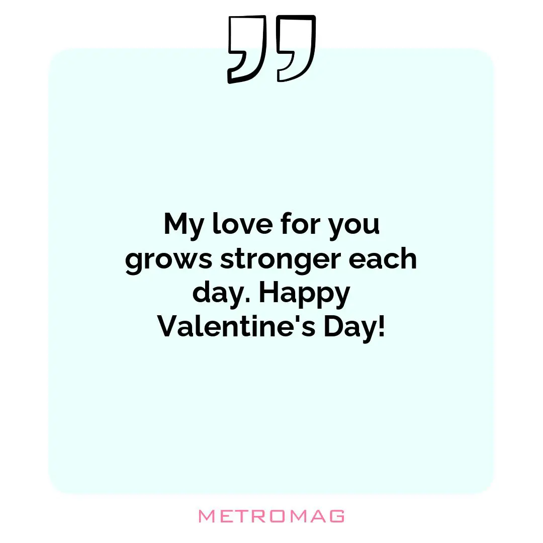 My love for you grows stronger each day. Happy Valentine's Day!