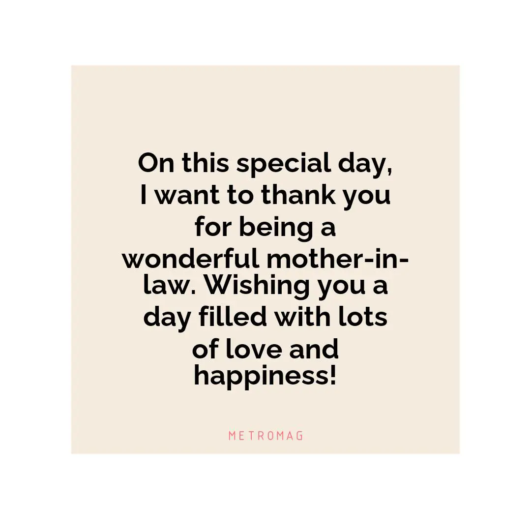On this special day, I want to thank you for being a wonderful mother-in-law. Wishing you a day filled with lots of love and happiness!