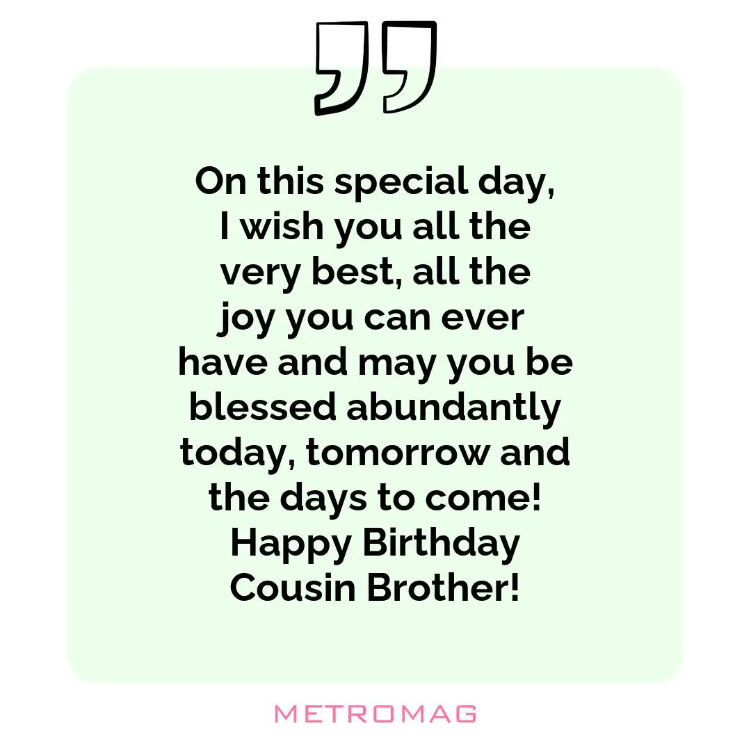 On this special day, I wish you all the very best, all the joy you can ever have and may you be blessed abundantly today, tomorrow and the days to come! Happy Birthday Cousin Brother!