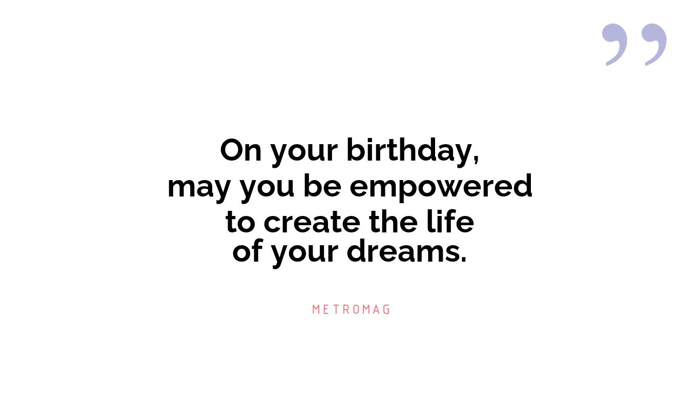 On your birthday, may you be empowered to create the life of your dreams.
