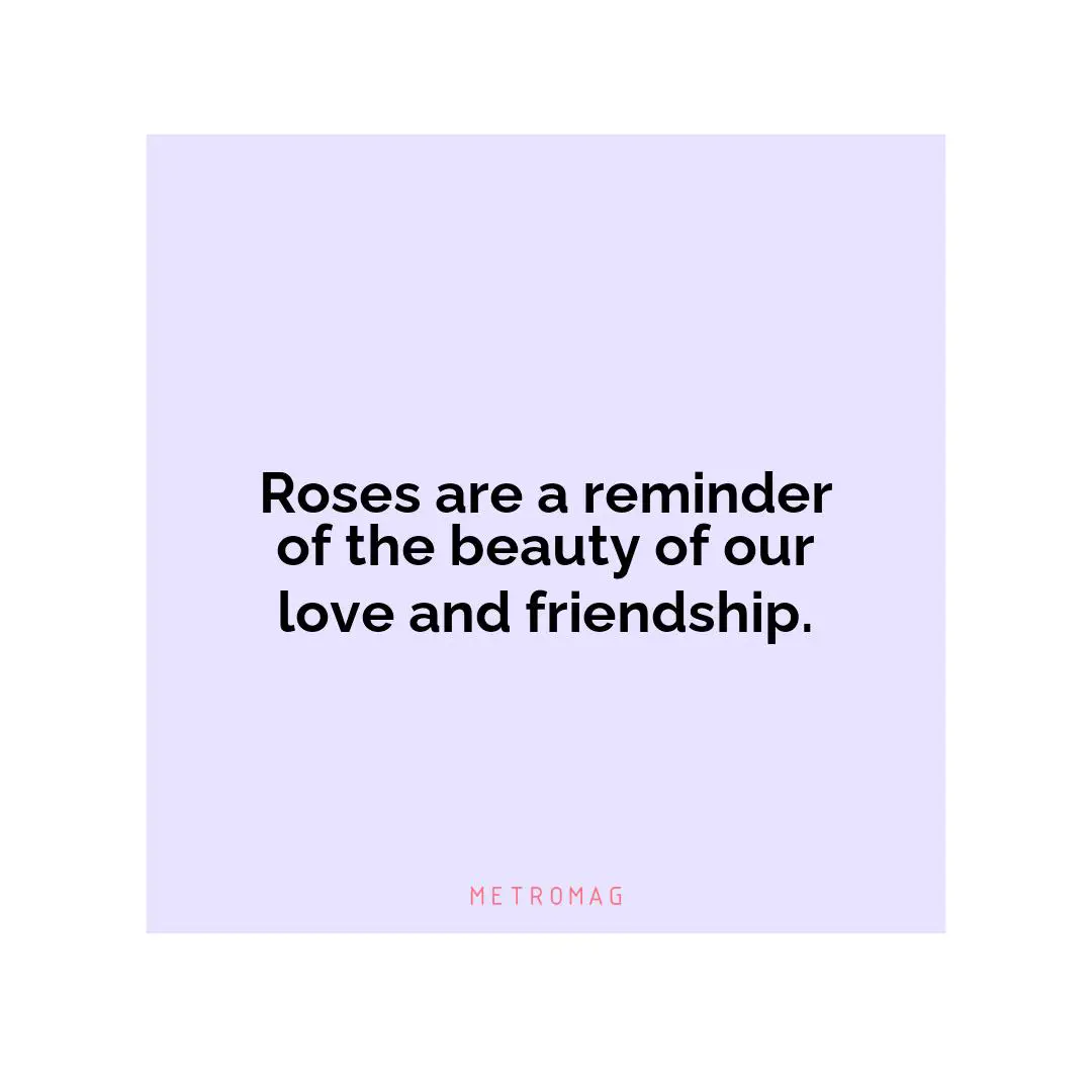 Roses are a reminder of the beauty of our love and friendship.