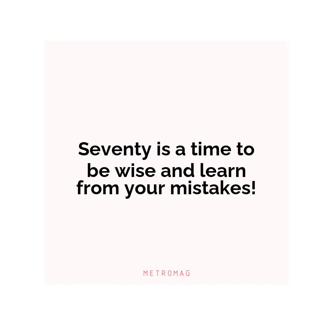Seventy is a time to be wise and learn from your mistakes!