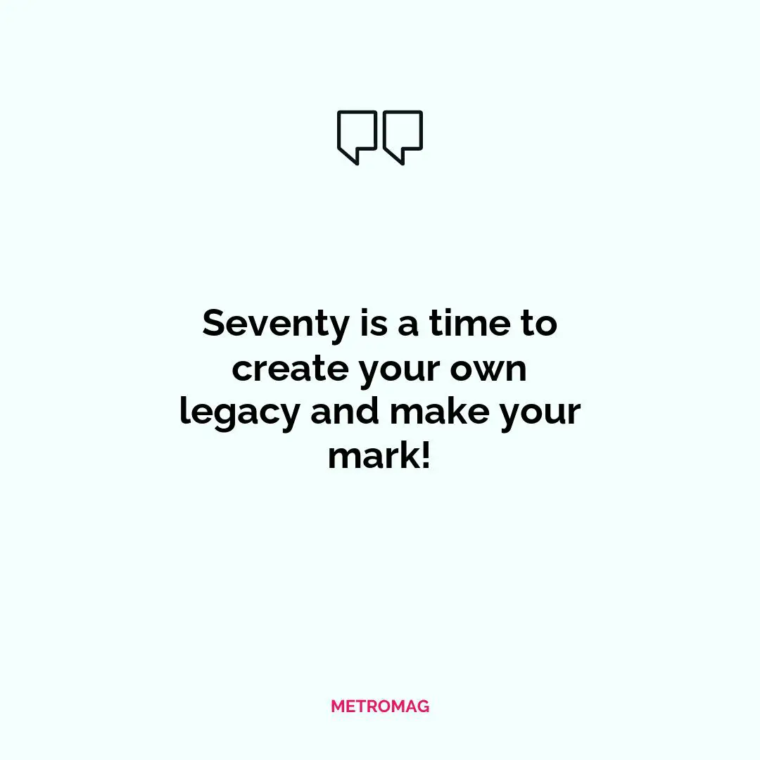 Seventy is a time to create your own legacy and make your mark!
