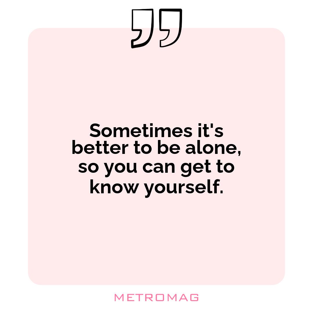 Sometimes it's better to be alone, so you can get to know yourself.