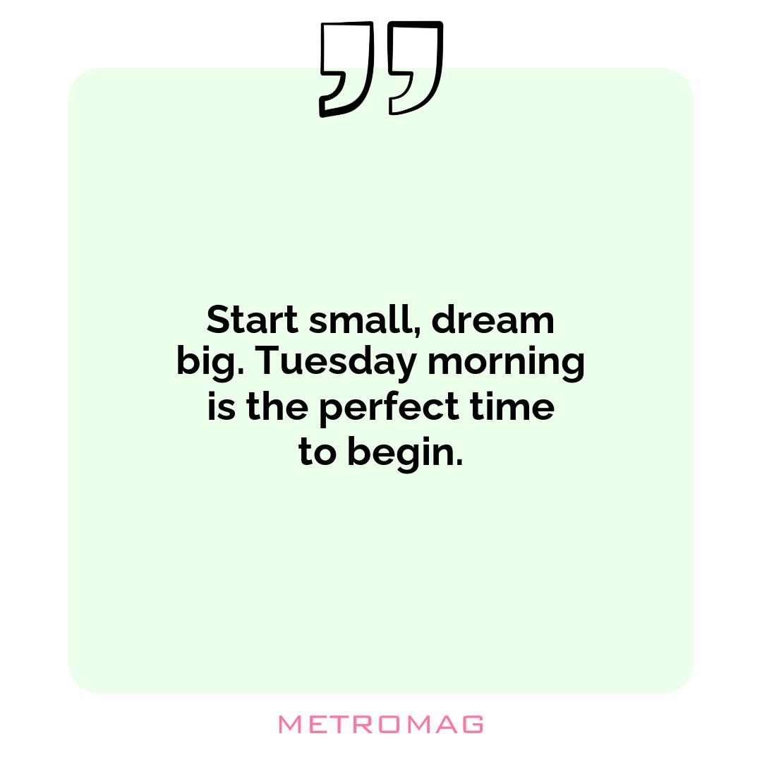Start small, dream big. Tuesday morning is the perfect time to begin.