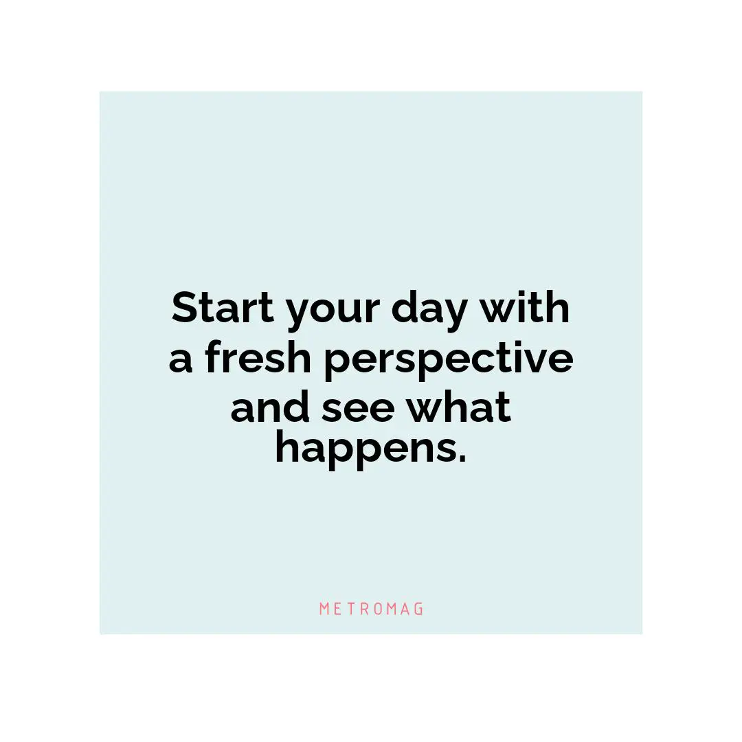 Start your day with a fresh perspective and see what happens.