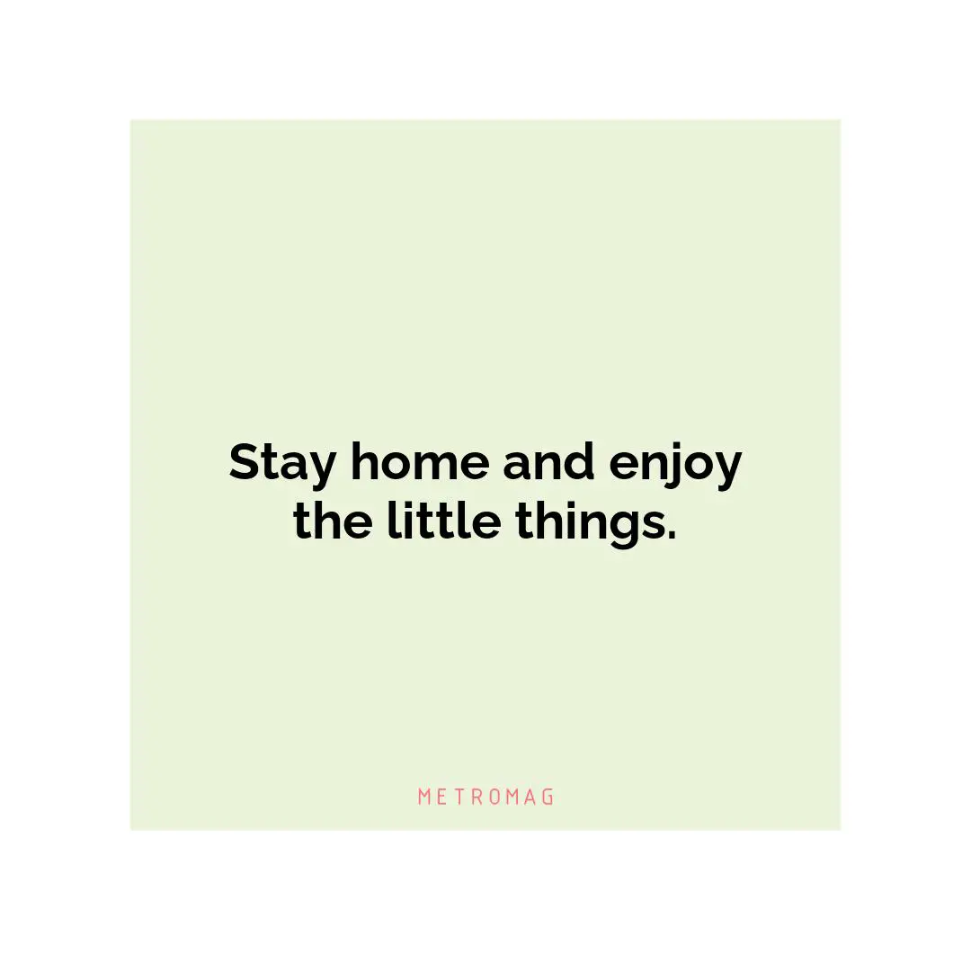 Stay home and enjoy the little things.