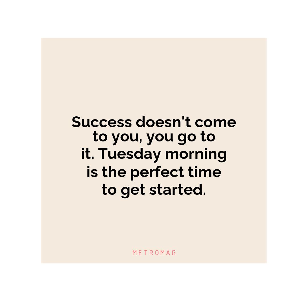 Success doesn't come to you, you go to it. Tuesday morning is the perfect time to get started.