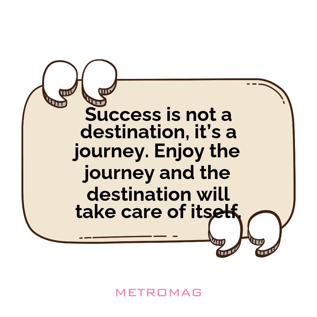 Success is not a destination, it’s a journey. Enjoy the journey and the destination will take care of itself.
