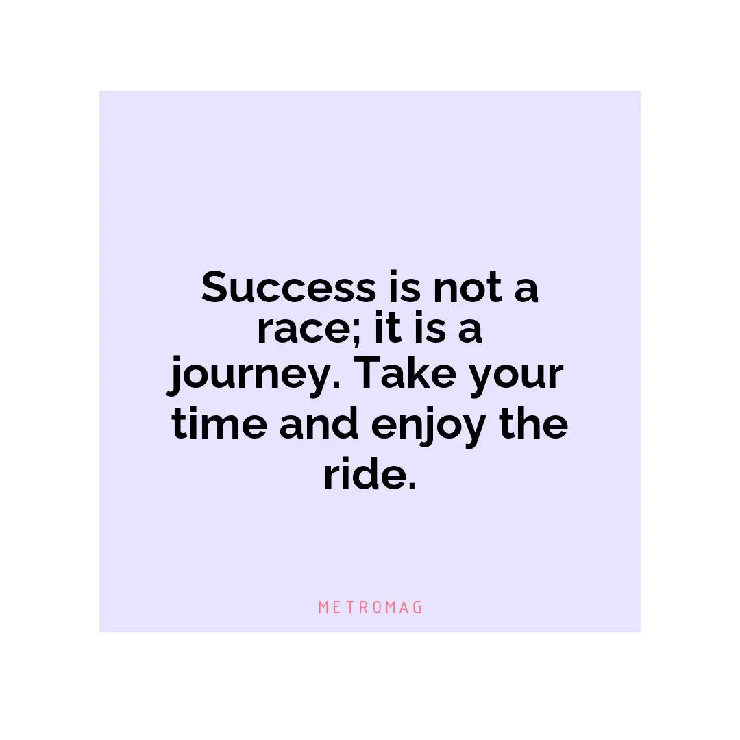 Success is not a race; it is a journey. Take your time and enjoy the ride.