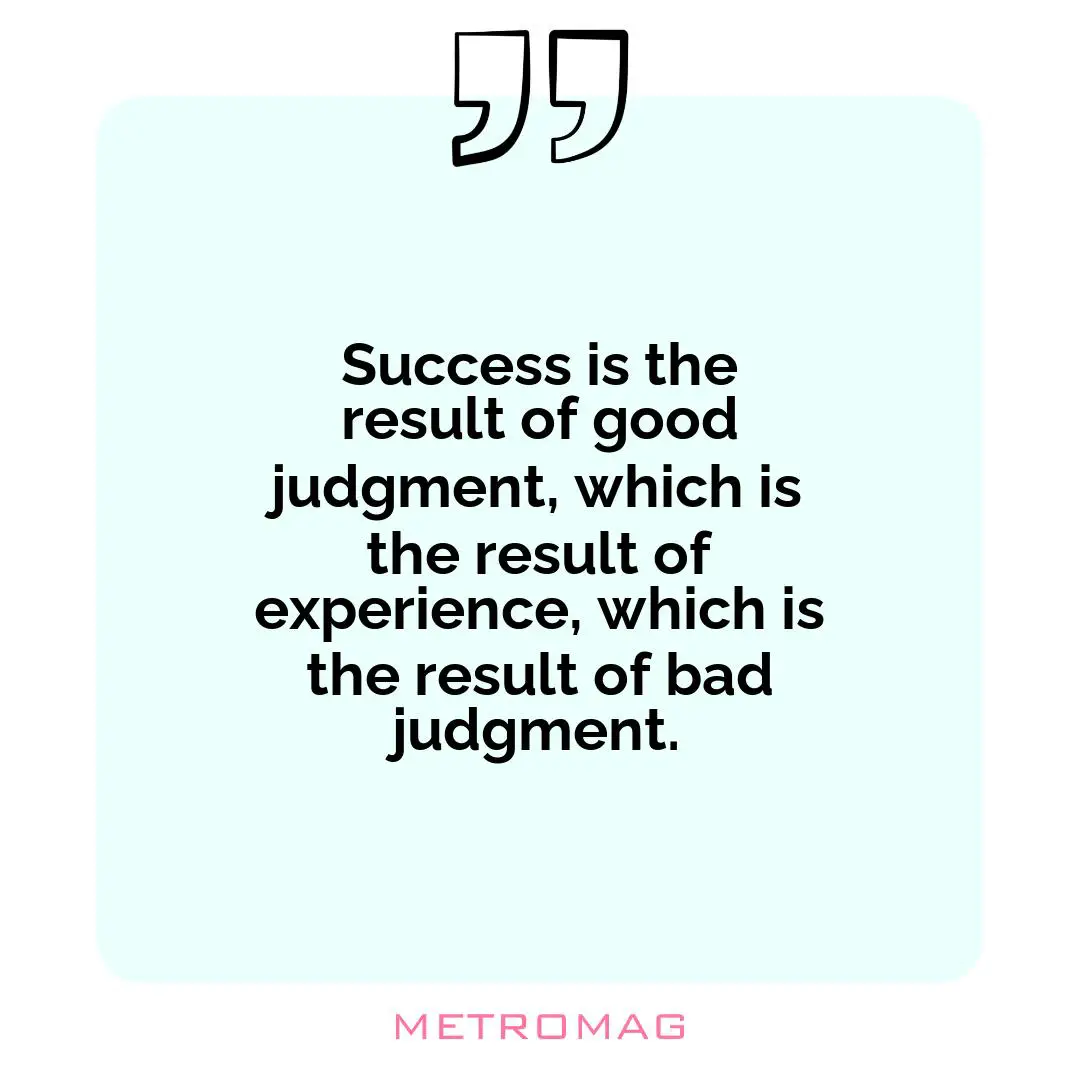 Success is the result of good judgment, which is the result of experience, which is the result of bad judgment.