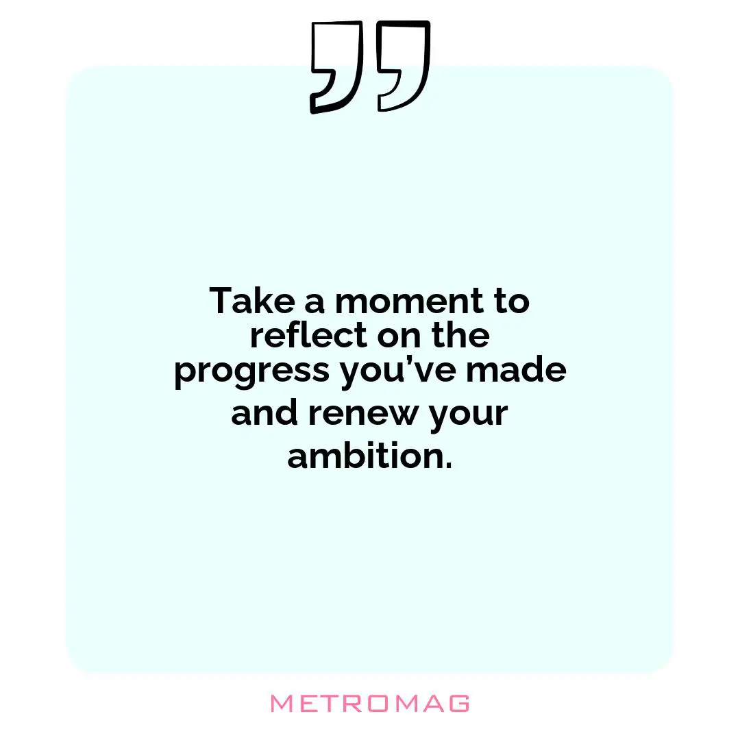 Take a moment to reflect on the progress you’ve made and renew your ambition.