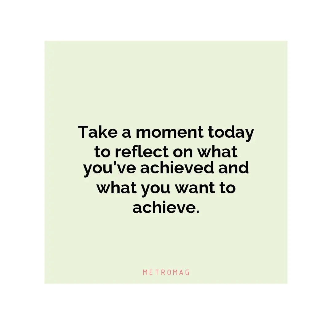 Take a moment today to reflect on what you’ve achieved and what you want to achieve.