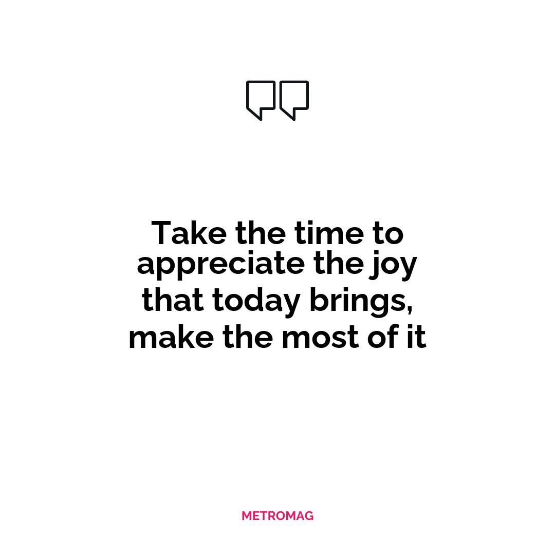 Take the time to appreciate the joy that today brings, make the most of it