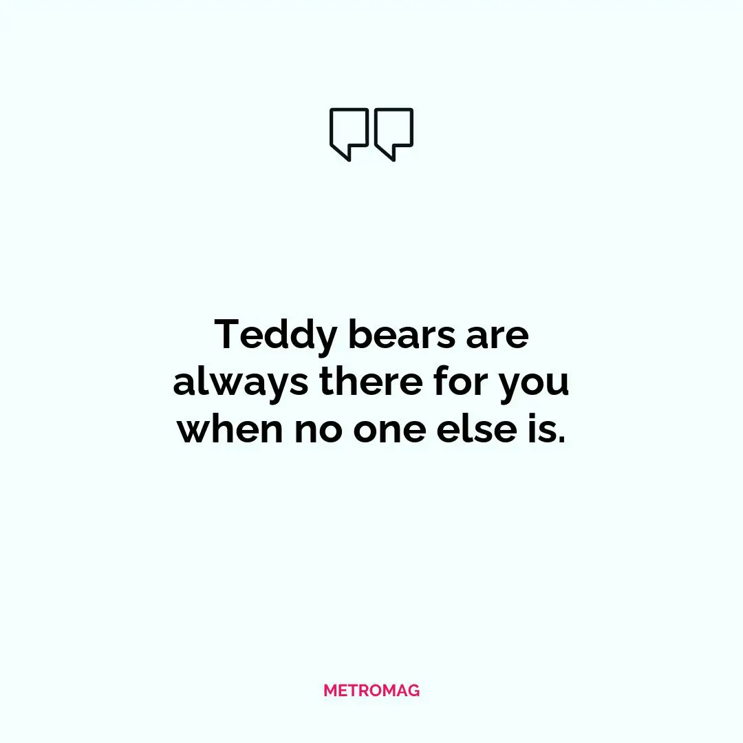 Teddy bears are always there for you when no one else is.
