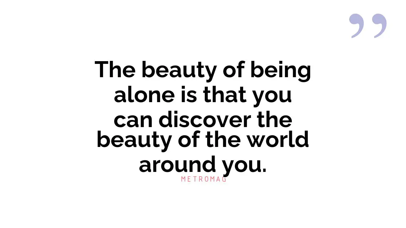 The beauty of being alone is that you can discover the beauty of the world around you.