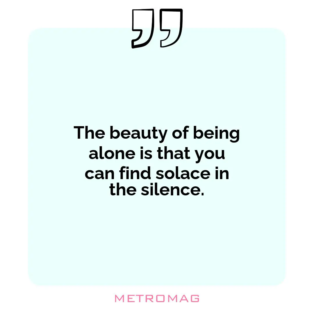 The beauty of being alone is that you can find solace in the silence.