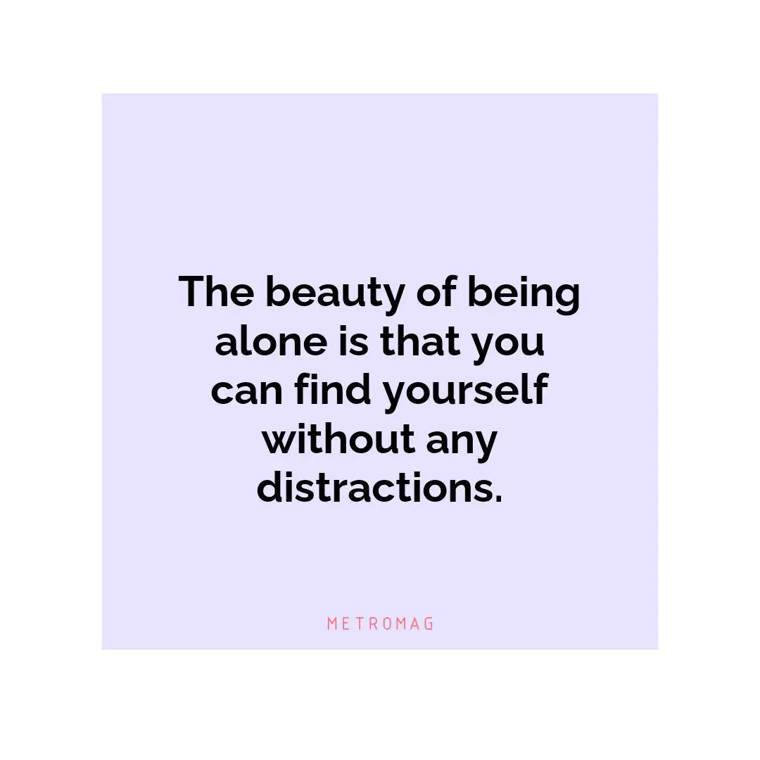 The beauty of being alone is that you can find yourself without any distractions.