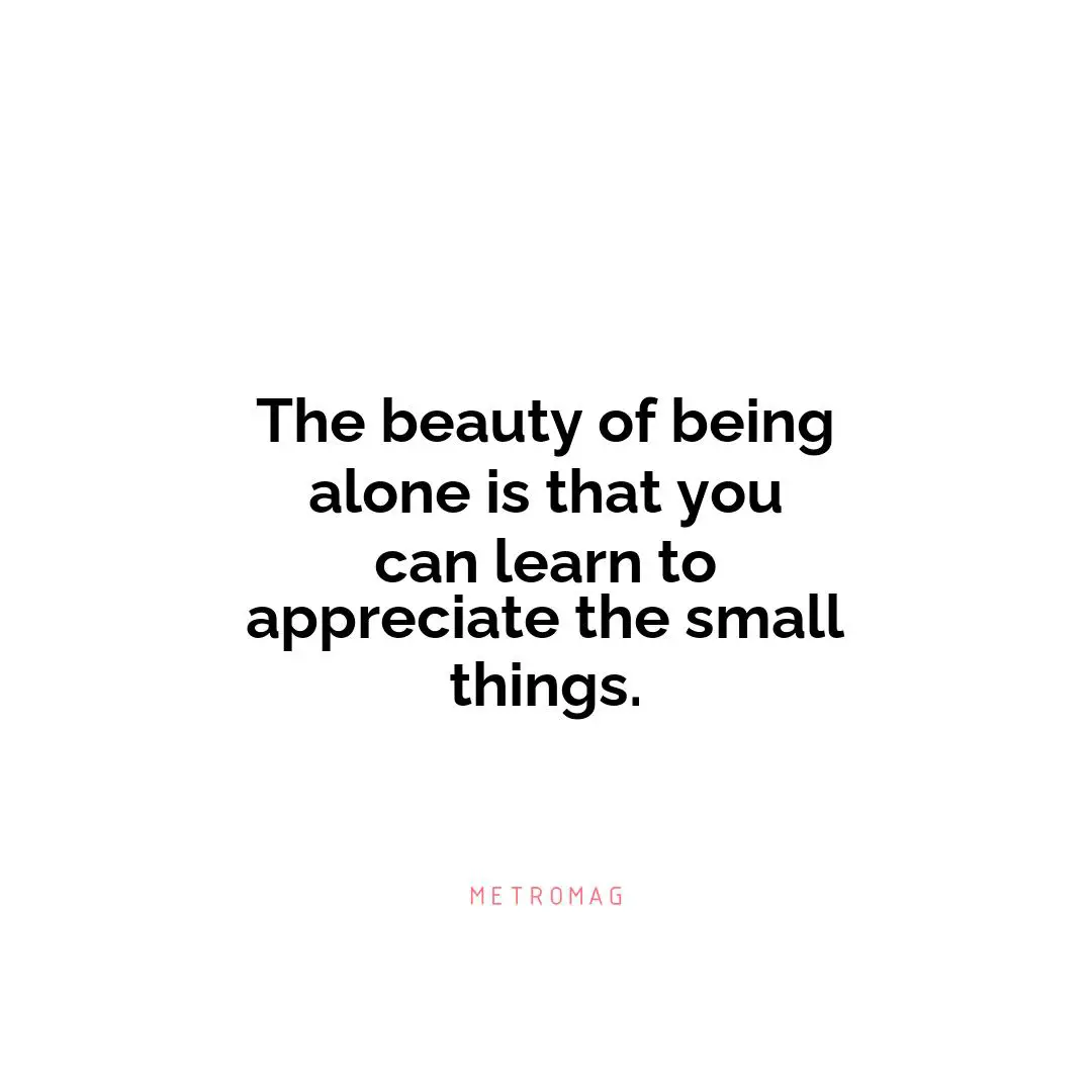 The beauty of being alone is that you can learn to appreciate the small things.