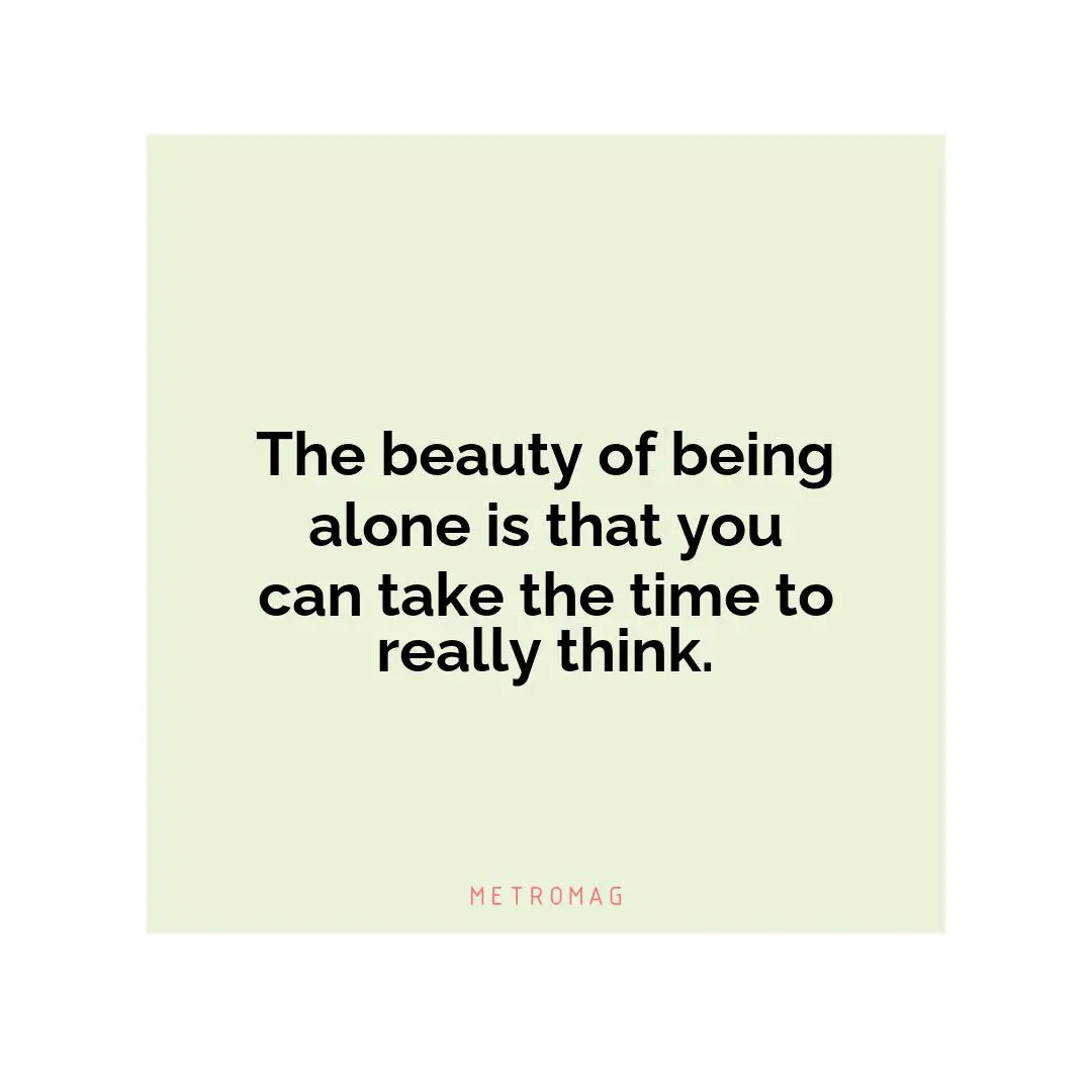 The beauty of being alone is that you can take the time to really think.