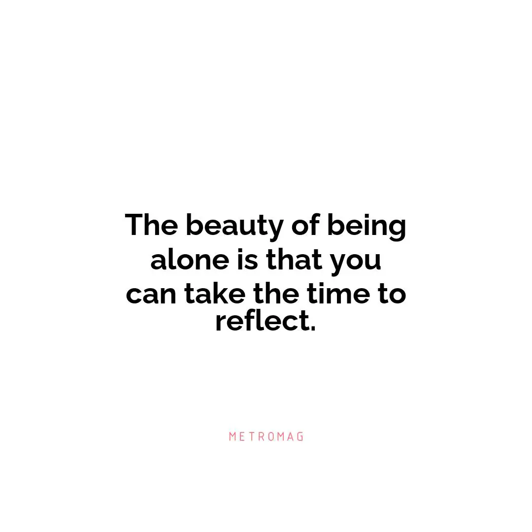 The beauty of being alone is that you can take the time to reflect.