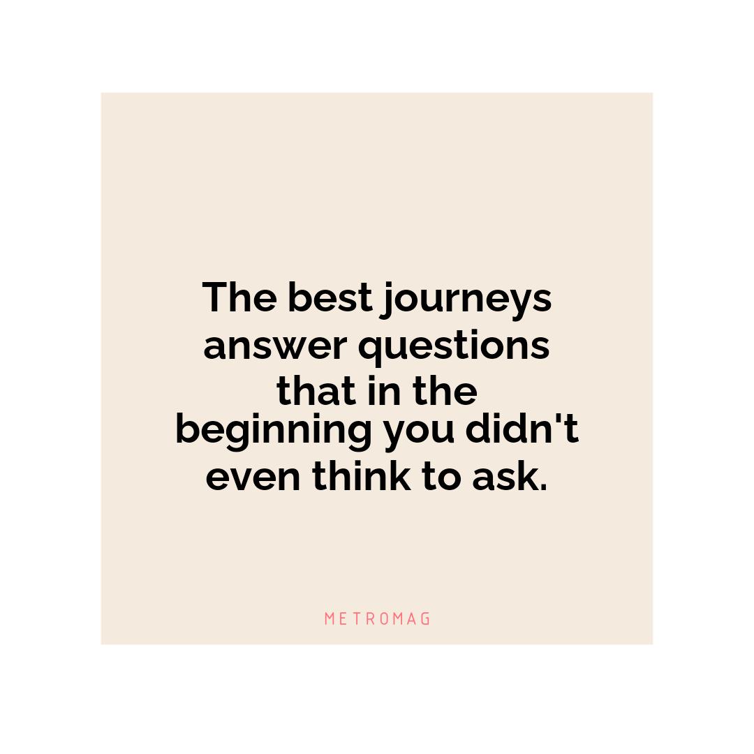 The best journeys answer questions that in the beginning you didn't even think to ask.