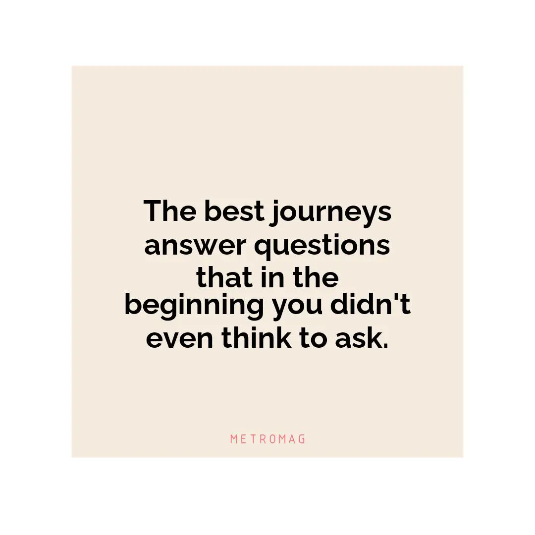 The best journeys answer questions that in the beginning you didn't even think to ask.