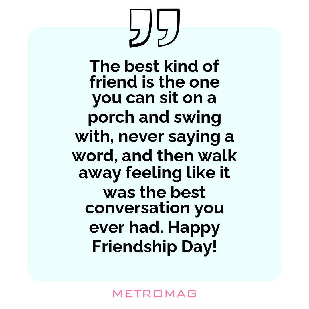 The best kind of friend is the one you can sit on a porch and swing with, never saying a word, and then walk away feeling like it was the best conversation you ever had. Happy Friendship Day!