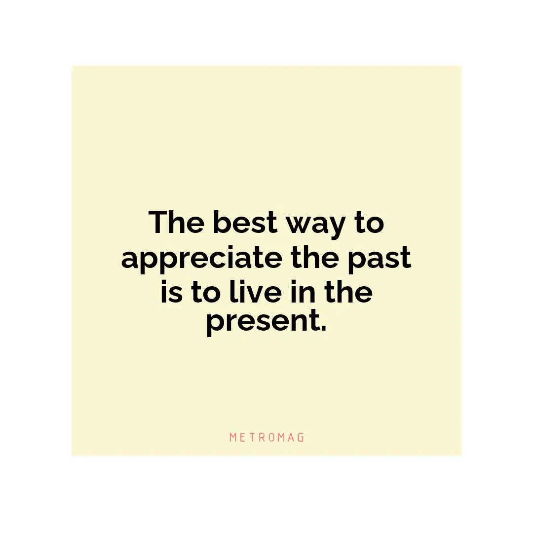 The best way to appreciate the past is to live in the present.