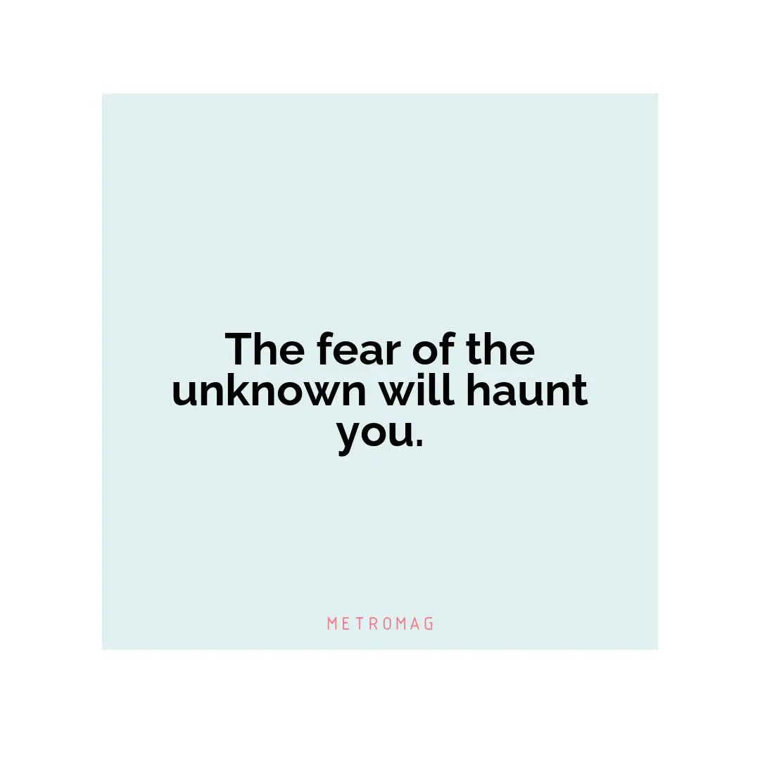 The fear of the unknown will haunt you.