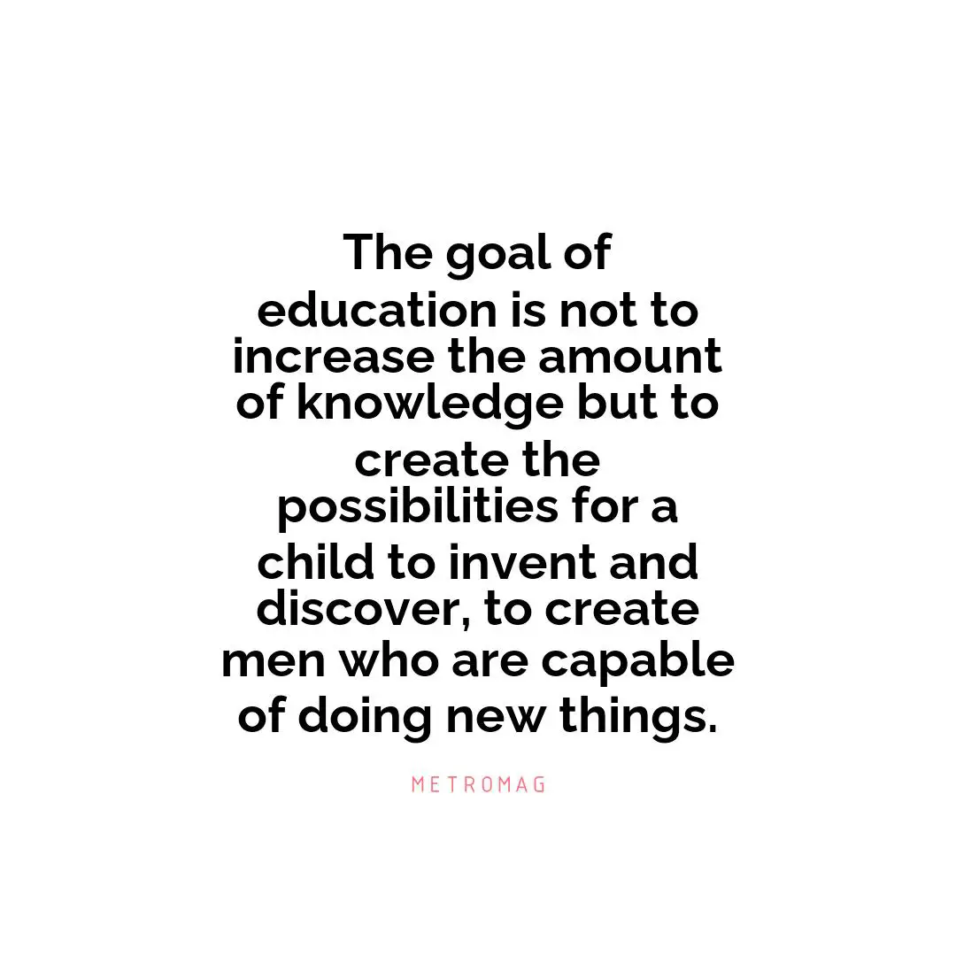 The goal of education is not to increase the amount of knowledge but to create the possibilities for a child to invent and discover, to create men who are capable of doing new things.