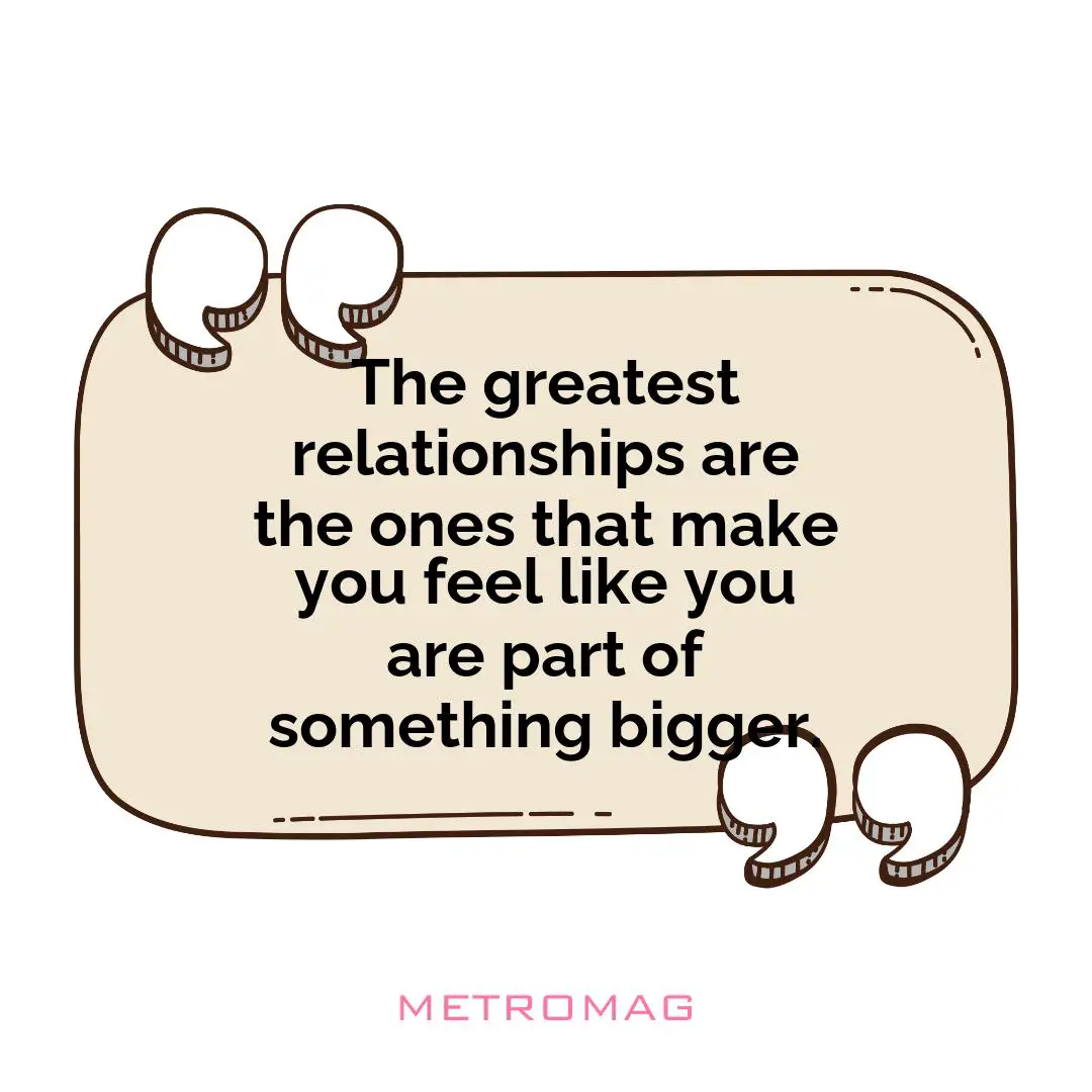 The greatest relationships are the ones that make you feel like you are part of something bigger.