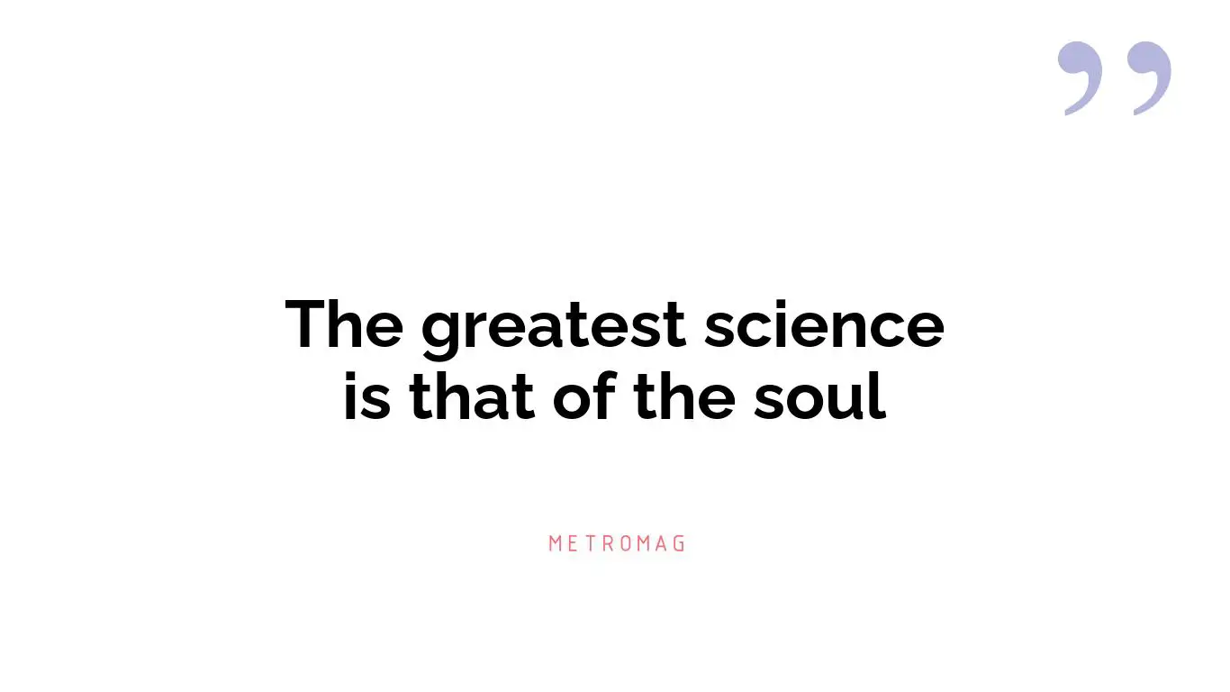 The greatest science is that of the soul