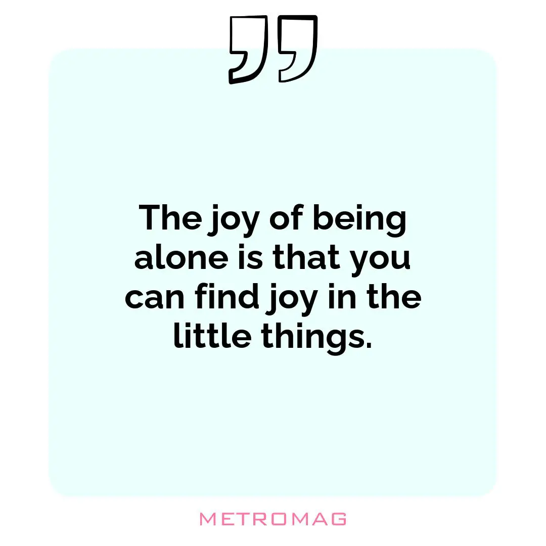 The joy of being alone is that you can find joy in the little things.