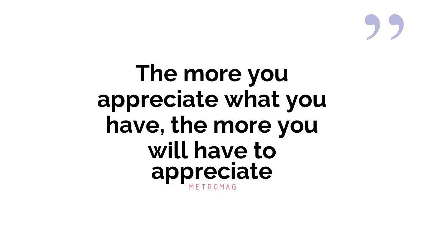 The more you appreciate what you have, the more you will have to appreciate