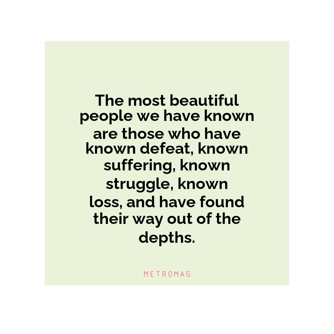 The most beautiful people we have known are those who have known defeat, known suffering, known struggle, known loss, and have found their way out of the depths.