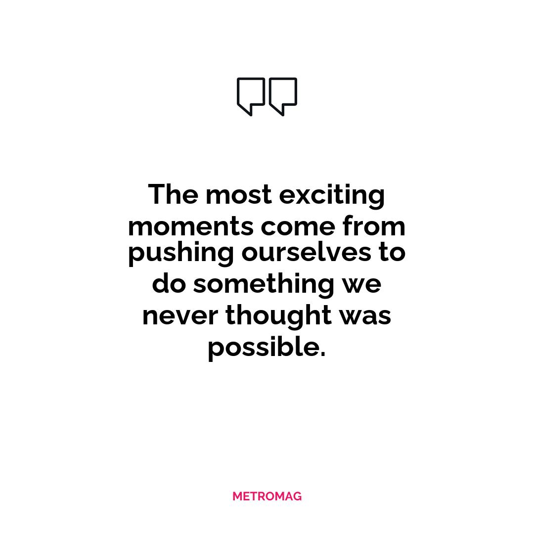 The most exciting moments come from pushing ourselves to do something we never thought was possible.