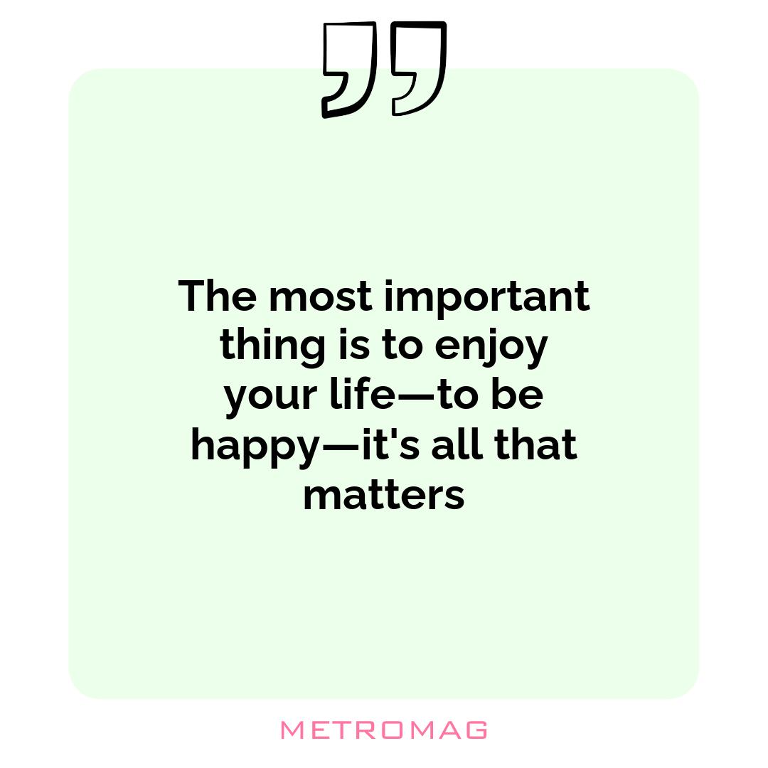 The most important thing is to enjoy your life—to be happy—it's all that matters