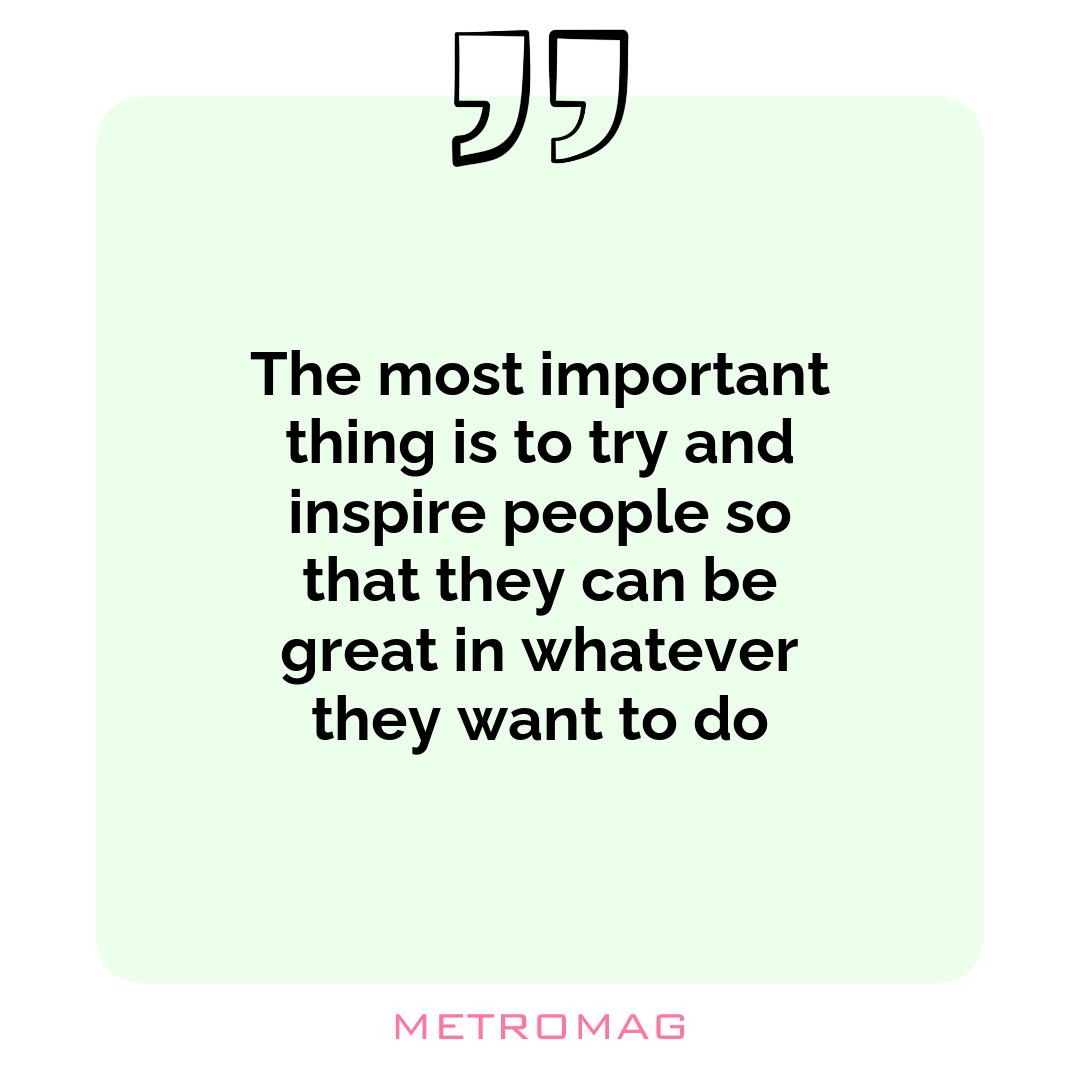 The most important thing is to try and inspire people so that they can be great in whatever they want to do