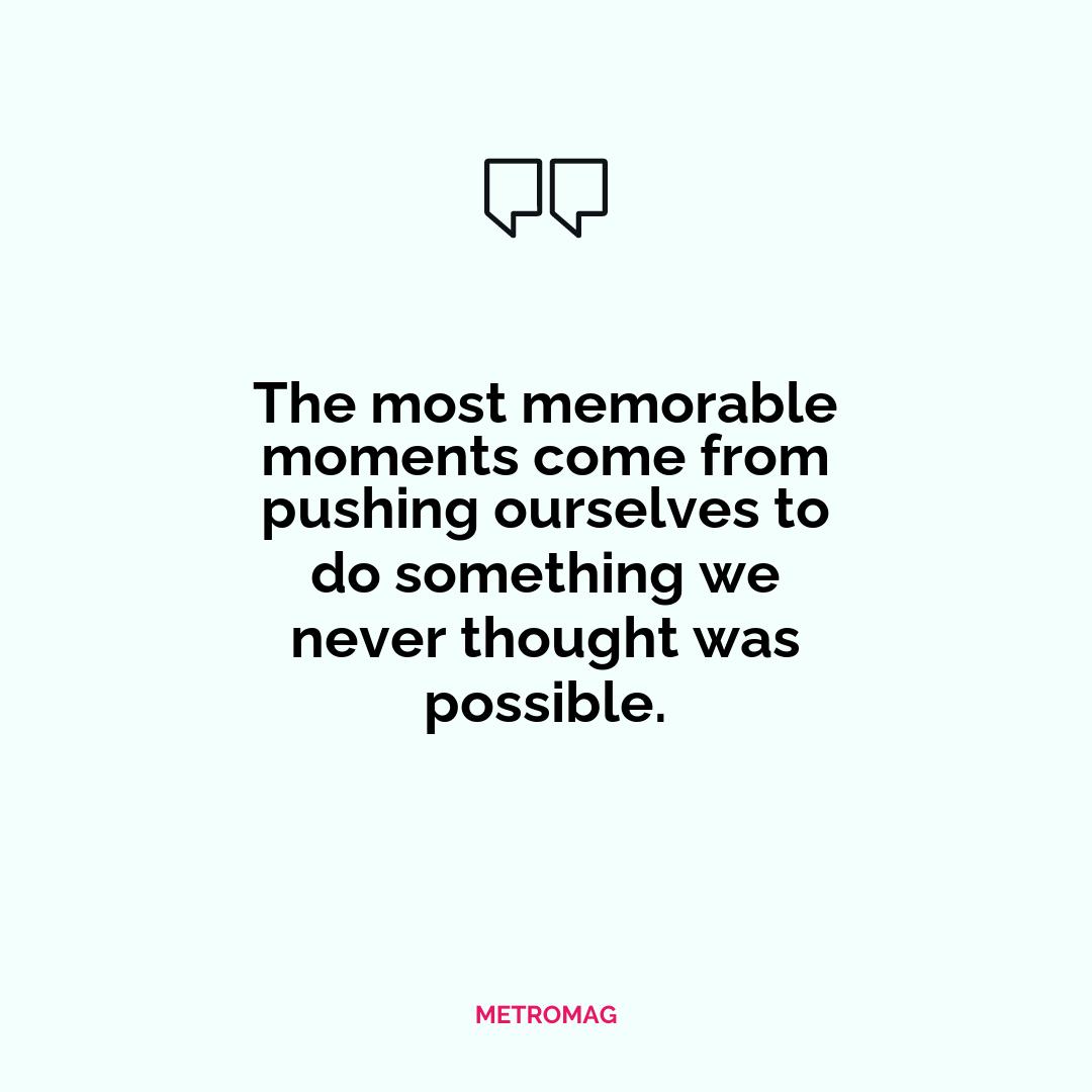 The most memorable moments come from pushing ourselves to do something we never thought was possible.