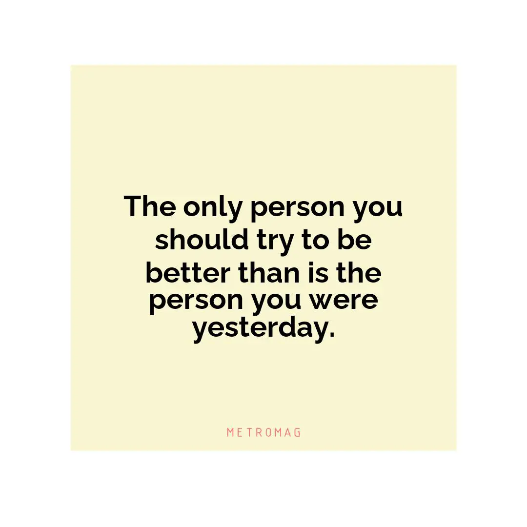 The only person you should try to be better than is the person you were yesterday.