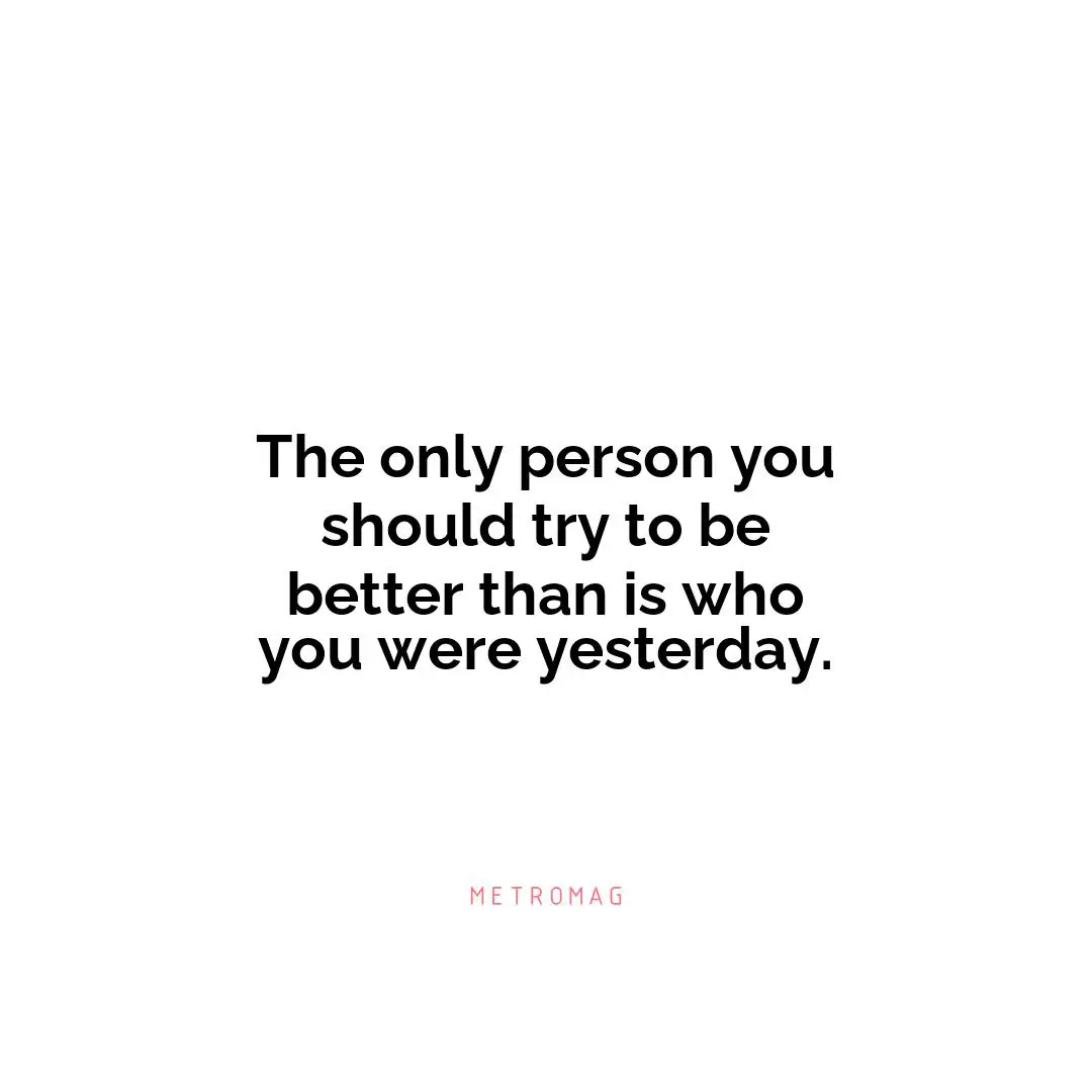 The only person you should try to be better than is who you were yesterday.