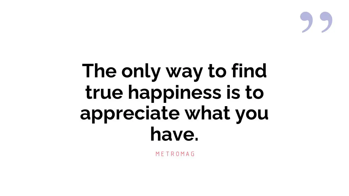 The only way to find true happiness is to appreciate what you have.