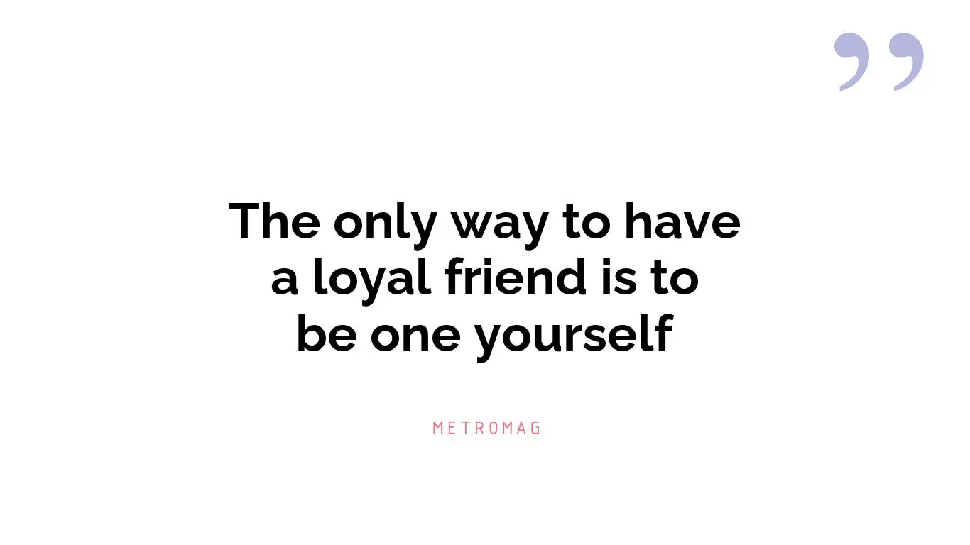 The only way to have a loyal friend is to be one yourself