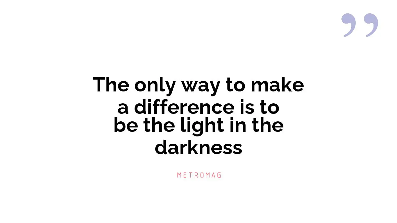 The only way to make a difference is to be the light in the darkness