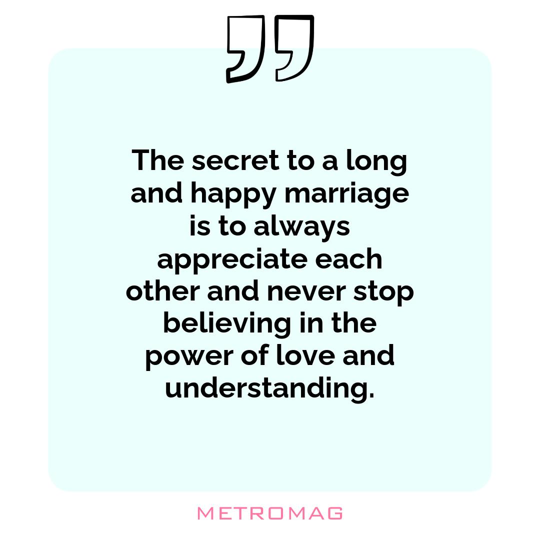 The secret to a long and happy marriage is to always appreciate each other and never stop believing in the power of love and understanding.