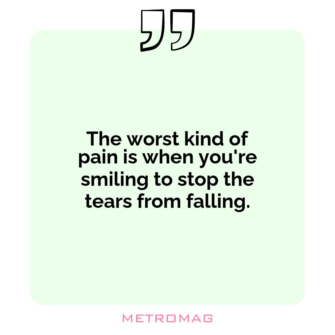 The worst kind of pain is when you're smiling to stop the tears from falling.